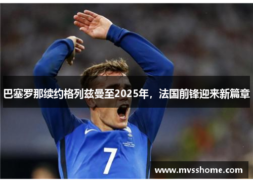 巴塞罗那续约格列兹曼至2025年，法国前锋迎来新篇章